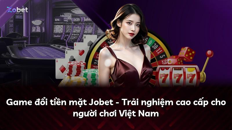 Game đổi tiền mặt Jobet - Trải nghiệm cao cấp cho người chơi Việt Nam